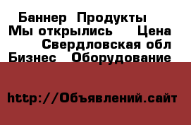 Баннер “Продукты“ , “Мы открылись “ › Цена ­ 500 - Свердловская обл. Бизнес » Оборудование   